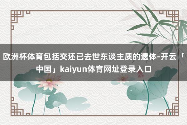 欧洲杯体育包括交还已去世东谈主质的遗体-开云「中国」kaiyun体育网址登录入口