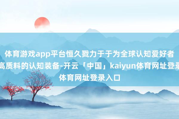 体育游戏app平台恒久戮力于于为全球认知爱好者提供高质料的认知装备-开云「中国」kaiyun体育网址登录入口
