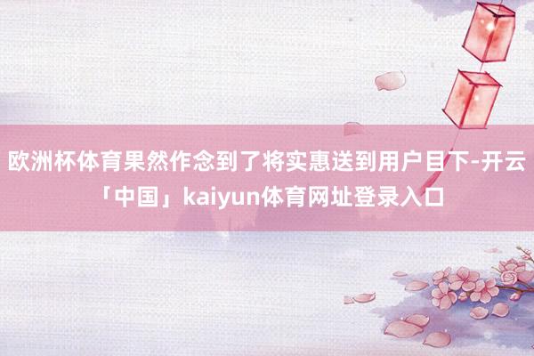 欧洲杯体育果然作念到了将实惠送到用户目下-开云「中国」kaiyun体育网址登录入口