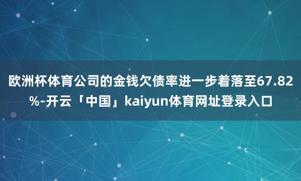 欧洲杯体育公司的金钱欠债率进一步着落至67.82%-开云「中国」kaiyun体育网址登录入口
