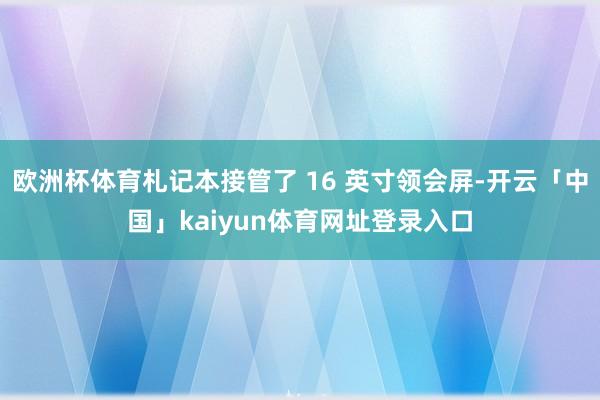 欧洲杯体育札记本接管了 16 英寸领会屏-开云「中国」kaiyun体育网址登录入口