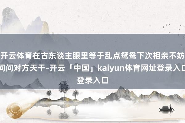 开云体育在古东谈主眼里等于乱点鸳鸯下次相亲不妨问问对方天干-开云「中国」kaiyun体育网址登录入口