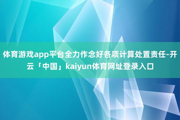 体育游戏app平台全力作念好各项计算处置责任-开云「中国」kaiyun体育网址登录入口
