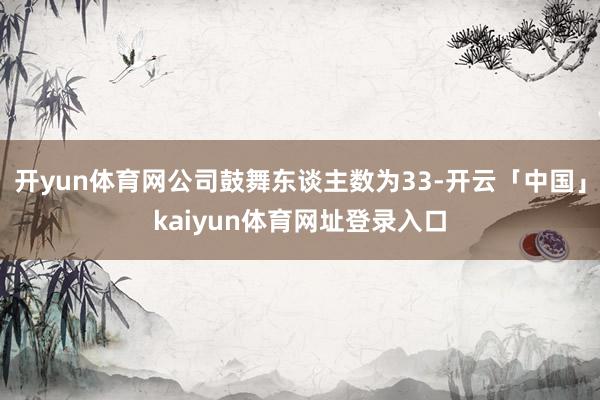 开yun体育网公司鼓舞东谈主数为33-开云「中国」kaiyun体育网址登录入口