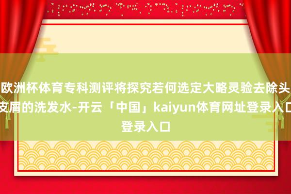 欧洲杯体育专科测评将探究若何选定大略灵验去除头皮屑的洗发水-开云「中国」kaiyun体育网址登录入口