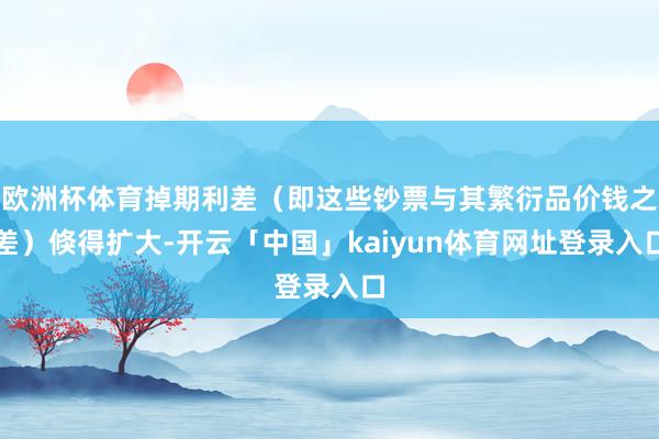 欧洲杯体育掉期利差（即这些钞票与其繁衍品价钱之差）倏得扩大-开云「中国」kaiyun体育网址登录入口