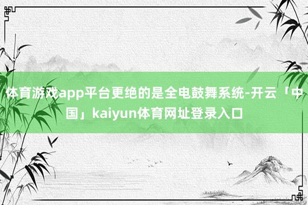 体育游戏app平台更绝的是全电鼓舞系统-开云「中国」kaiyun体育网址登录入口