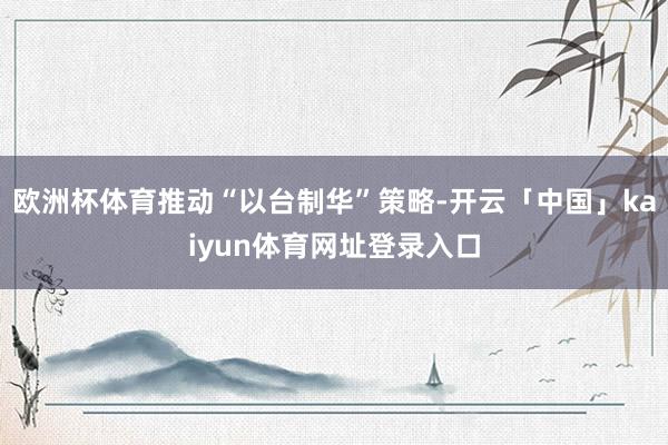 欧洲杯体育推动“以台制华”策略-开云「中国」kaiyun体育网址登录入口