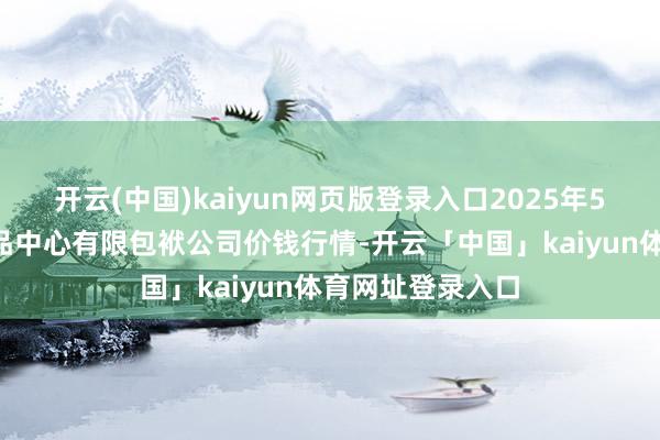 开云(中国)kaiyun网页版登录入口2025年5月9日南宁农居品中心有限包袱公司价钱行情-开云「中国」kaiyun体育网址登录入口
