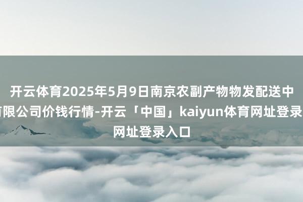 开云体育2025年5月9日南京农副产物物发配送中心有限公司价钱行情-开云「中国」kaiyun体育网址登录入口