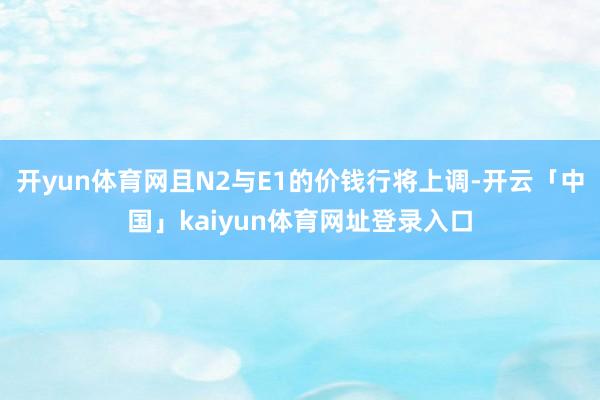 开yun体育网且N2与E1的价钱行将上调-开云「中国」kaiyun体育网址登录入口