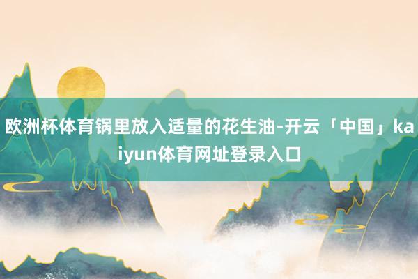欧洲杯体育锅里放入适量的花生油-开云「中国」kaiyun体育网址登录入口