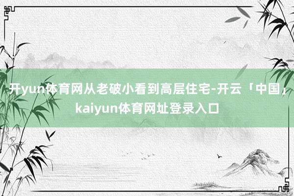 开yun体育网从老破小看到高层住宅-开云「中国」kaiyun体育网址登录入口