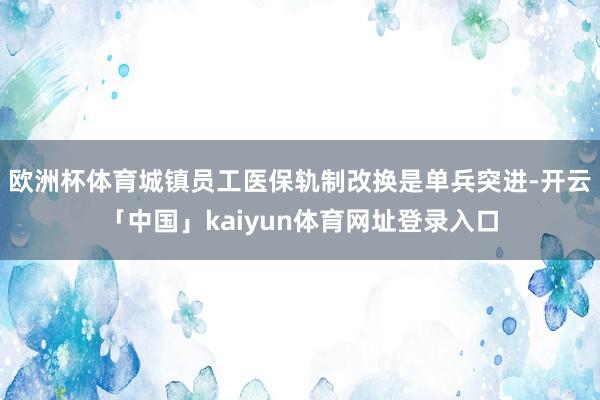 欧洲杯体育城镇员工医保轨制改换是单兵突进-开云「中国」kaiyun体育网址登录入口