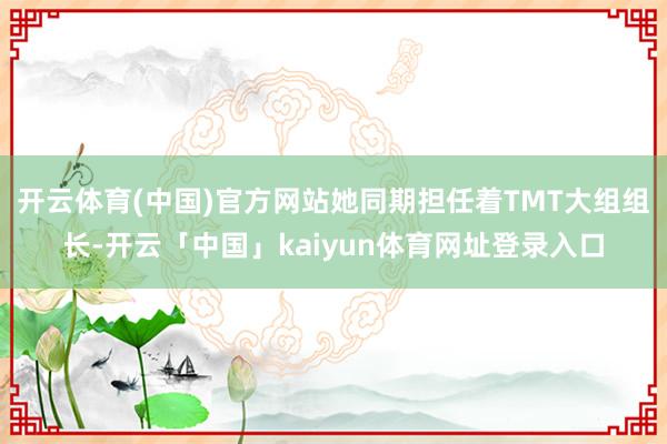 开云体育(中国)官方网站她同期担任着TMT大组组长-开云「中国」kaiyun体育网址登录入口