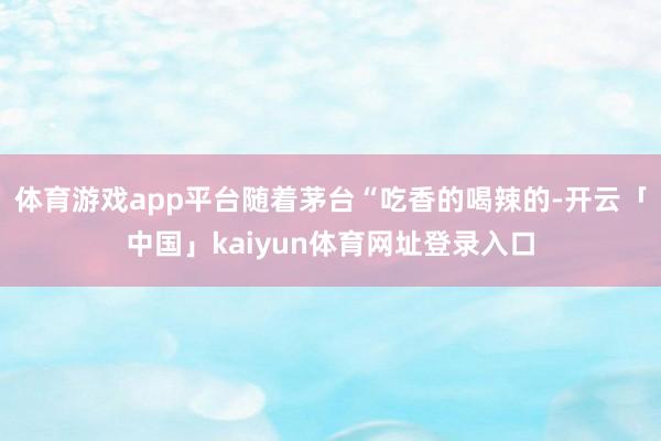 体育游戏app平台随着茅台“吃香的喝辣的-开云「中国」kaiyun体育网址登录入口