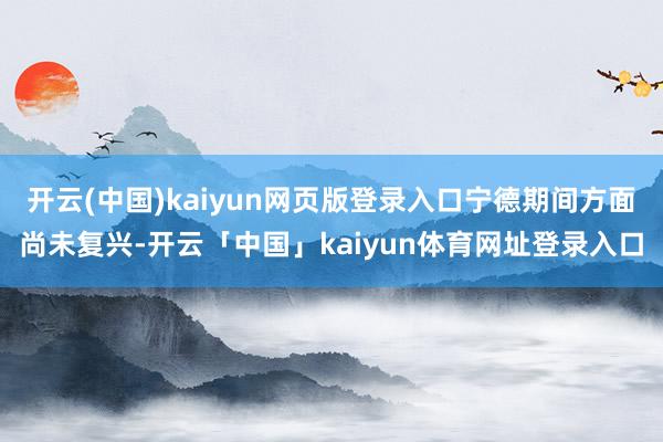开云(中国)kaiyun网页版登录入口宁德期间方面尚未复兴-开云「中国」kaiyun体育网址登录入口