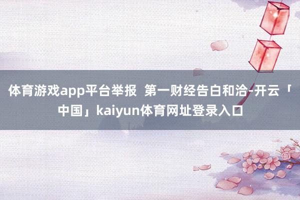 体育游戏app平台举报  第一财经告白和洽-开云「中国」kaiyun体育网址登录入口