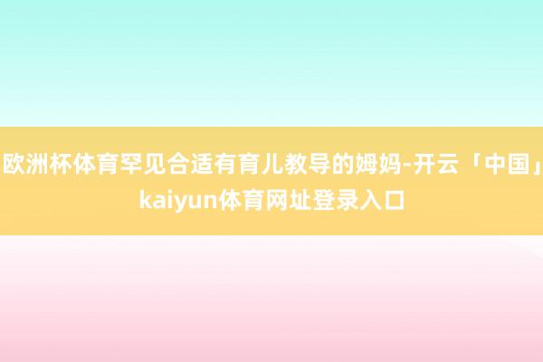 欧洲杯体育罕见合适有育儿教导的姆妈-开云「中国」kaiyun体育网址登录入口