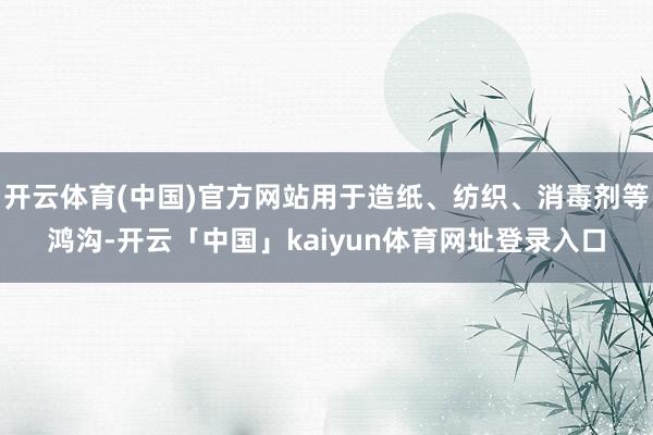 开云体育(中国)官方网站用于造纸、纺织、消毒剂等鸿沟-开云「中国」kaiyun体育网址登录入口