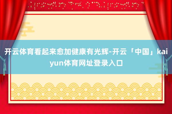 开云体育看起来愈加健康有光辉-开云「中国」kaiyun体育网址登录入口