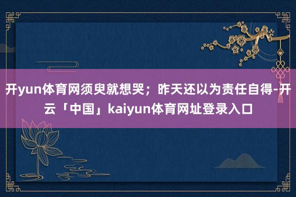 开yun体育网须臾就想哭；昨天还以为责任自得-开云「中国」kaiyun体育网址登录入口
