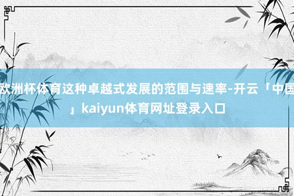 欧洲杯体育这种卓越式发展的范围与速率-开云「中国」kaiyun体育网址登录入口