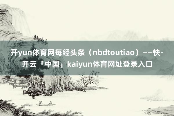 开yun体育网每经头条（nbdtoutiao）——快-开云「中国」kaiyun体育网址登录入口