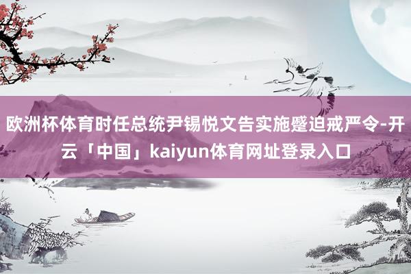 欧洲杯体育时任总统尹锡悦文告实施蹙迫戒严令-开云「中国」kaiyun体育网址登录入口