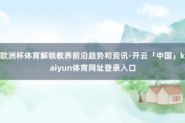 欧洲杯体育解锁教养前沿趋势和资讯-开云「中国」kaiyun体育网址登录入口