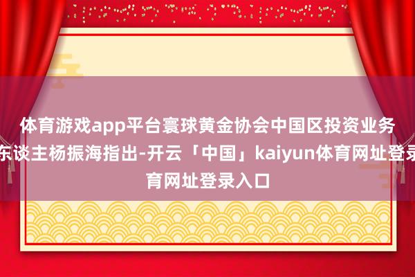 体育游戏app平台　　寰球黄金协会中国区投资业务清静东谈主杨振海指出-开云「中国」kaiyun体育网址登录入口