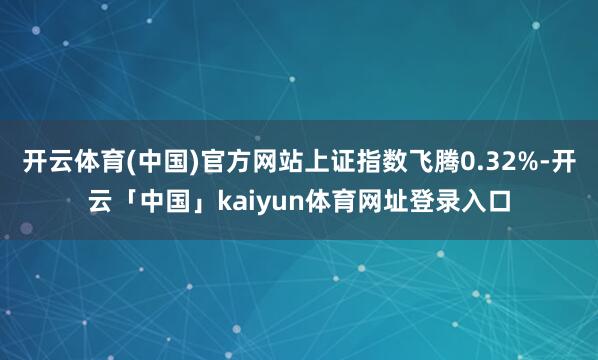 开云体育(中国)官方网站上证指数飞腾0.32%-开云「中国」kaiyun体育网址登录入口