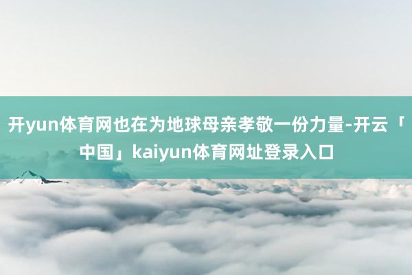 开yun体育网也在为地球母亲孝敬一份力量-开云「中国」kaiyun体育网址登录入口