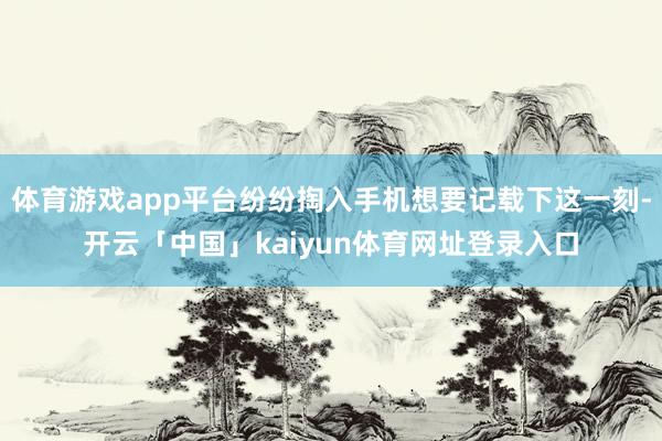 体育游戏app平台纷纷掏入手机想要记载下这一刻-开云「中国」kaiyun体育网址登录入口