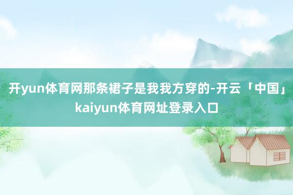 开yun体育网那条裙子是我我方穿的-开云「中国」kaiyun体育网址登录入口