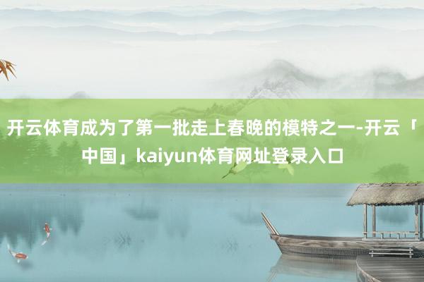 开云体育成为了第一批走上春晚的模特之一-开云「中国」kaiyun体育网址登录入口